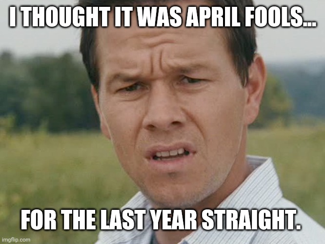 Actually two years straight. | I THOUGHT IT WAS APRIL FOOLS... FOR THE LAST YEAR STRAIGHT. | image tagged in huh | made w/ Imgflip meme maker