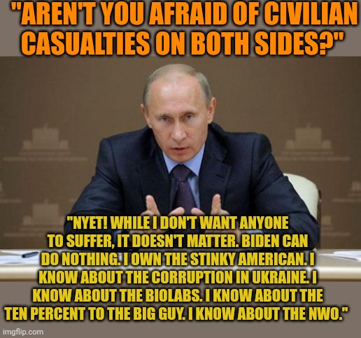 Putin was terrified under Trump. When the election was stolen for Biden, Putin was happy and ready to invade. He owns Biden. | "AREN'T YOU AFRAID OF CIVILIAN CASUALTIES ON BOTH SIDES?"; "NYET! WHILE I DON'T WANT ANYONE TO SUFFER, IT DOESN'T MATTER. BIDEN CAN DO NOTHING. I OWN THE STINKY AMERICAN. I KNOW ABOUT THE CORRUPTION IN UKRAINE. I KNOW ABOUT THE BIOLABS. I KNOW ABOUT THE TEN PERCENT TO THE BIG GUY. I KNOW ABOUT THE NWO." | image tagged in memes,vladimir putin | made w/ Imgflip meme maker
