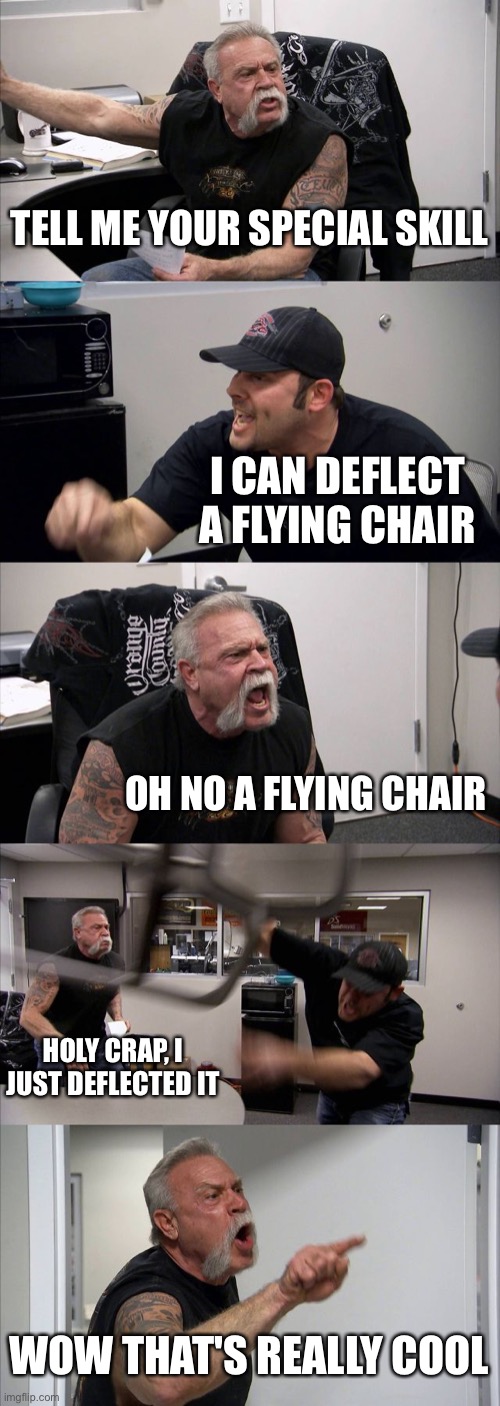 Yeah | TELL ME YOUR SPECIAL SKILL; I CAN DEFLECT A FLYING CHAIR; OH NO A FLYING CHAIR; HOLY CRAP, I JUST DEFLECTED IT; WOW THAT'S REALLY COOL | image tagged in memes,american chopper argument | made w/ Imgflip meme maker