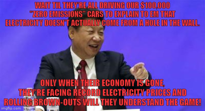 Buy an electric car. | WAIT TIL THEY'RE ALL DRIVING OUR $100,000 "ZERO EMISSIONS" CARS TO EXPLAIN TO EM THAT ELECTRICITY DOESN'T ACTUALLY COME FROM A HOLE IN THE WALL. ONLY WHEN THEIR ECONOMY IS GONE, THEY'RE FACING RECORD ELECTRICITY PRICES AND ROLLING BROWN-OUTS WILL THEY UNDERSTAND THE GAME! | image tagged in xi jinping laughing,electric,cars,wheres the energy coming from,save the earth,by destroying the west | made w/ Imgflip meme maker