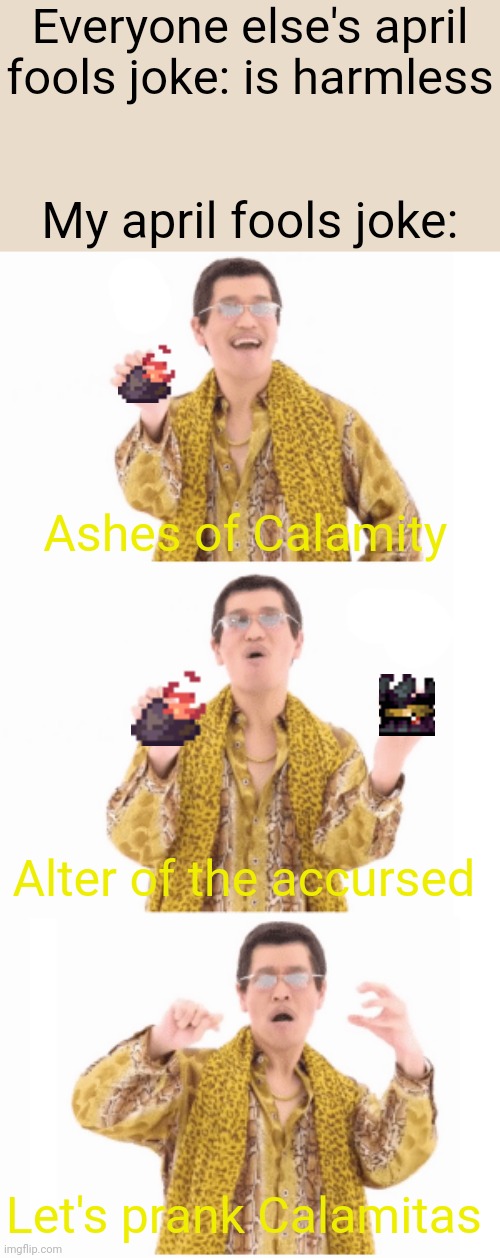 What have I done 
*Stained, Brutal Calamity starts* | Everyone else's april fools joke: is harmless; My april fools joke:; Ashes of Calamity; Alter of the accursed; Let's prank Calamitas | image tagged in pen pinapple apple pen | made w/ Imgflip meme maker