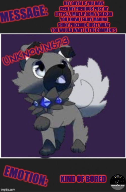unkn0wn673 post template | HEY GUYS! IF YOU HAVE SEEN MY PREVIOUS POST AT HTTPS://IMGFLIP.COM/I/6AZX9K YOU KNOW I ENJOY MAKING SHINY POKEMON. INSET WHAT YOU WOULD WANT IN THE COMMENTS; KIND OF BORED | image tagged in unkn0wn673 post template | made w/ Imgflip meme maker