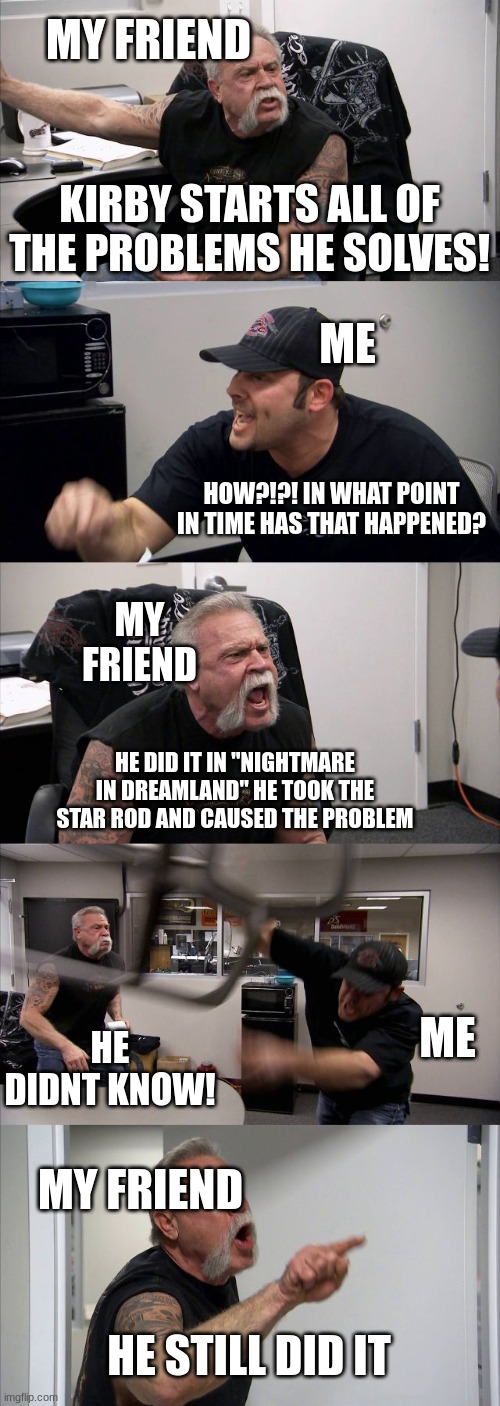 This is how every conversation between me and my friend goes when it comes to kirby | MY FRIEND; KIRBY STARTS ALL OF THE PROBLEMS HE SOLVES! ME; HOW?!?! IN WHAT POINT IN TIME HAS THAT HAPPENED? MY FRIEND; HE DID IT IN "NIGHTMARE IN DREAMLAND" HE TOOK THE STAR ROD AND CAUSED THE PROBLEM; ME; HE DIDNT KNOW! MY FRIEND; HE STILL DID IT | image tagged in memes,american chopper argument,kirby,me and my friend,argument | made w/ Imgflip meme maker