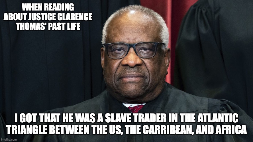 Clarence Thomas' Past Life | WHEN READING ABOUT JUSTICE CLARENCE THOMAS' PAST LIFE; I GOT THAT HE WAS A SLAVE TRADER IN THE ATLANTIC TRIANGLE BETWEEN THE US, THE CARRIBEAN, AND AFRICA | image tagged in past life,politics,memes | made w/ Imgflip meme maker