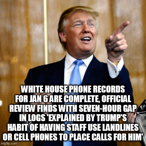 Donal Trump Birthday | WHITE HOUSE PHONE RECORDS FOR JAN 6 ARE COMPLETE, OFFICIAL REVIEW FINDS WITH SEVEN-HOUR GAP IN LOGS 'EXPLAINED BY TRUMP'S HABIT OF HAVING STAFF USE LANDLINES OR CELL PHONES TO PLACE CALLS FOR HIM' | image tagged in donal trump birthday | made w/ Imgflip meme maker