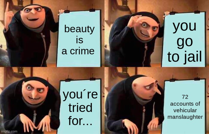 car go brrrrrrrrrrrrrrrrrrrrrrrrrrrrrrrrrrrrrrrrrrrrrrrrrrrrrrrrrrrrrrrrrrrrr | beauty is a crime; you go to jail; you´re tried for... 72 accounts of vehicular manslaughter | image tagged in memes,gru's plan | made w/ Imgflip meme maker