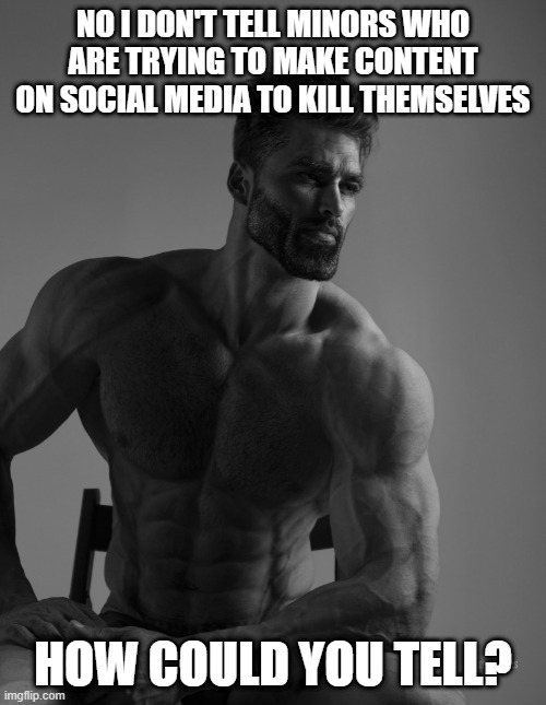 Giga Chad | NO I DON'T TELL MINORS WHO ARE TRYING TO MAKE CONTENT ON SOCIAL MEDIA TO KILL THEMSELVES; HOW COULD YOU TELL? | image tagged in giga chad | made w/ Imgflip meme maker