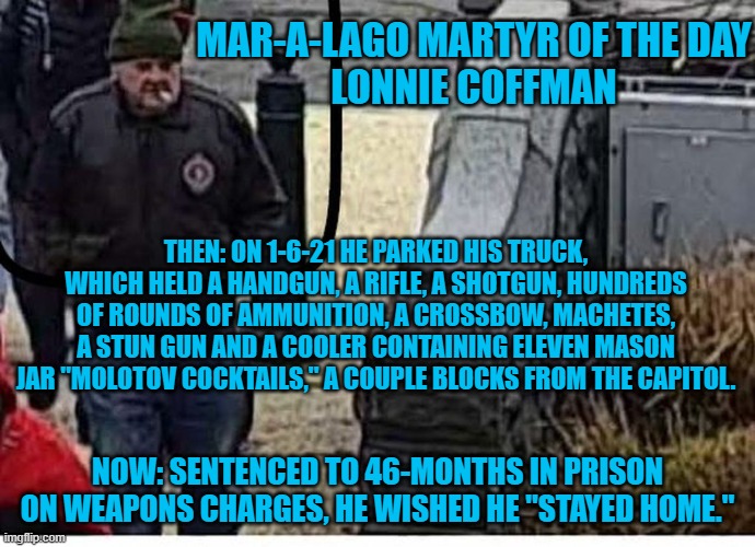 Who was he planning to use his arsenal on? | MAR-A-LAGO MARTYR OF THE DAY
LONNIE COFFMAN; THEN: ON 1-6-21 HE PARKED HIS TRUCK, WHICH HELD A HANDGUN, A RIFLE, A SHOTGUN, HUNDREDS OF ROUNDS OF AMMUNITION, A CROSSBOW, MACHETES, A STUN GUN AND A COOLER CONTAINING ELEVEN MASON JAR "MOLOTOV COCKTAILS," A COUPLE BLOCKS FROM THE CAPITOL. NOW: SENTENCED TO 46-MONTHS IN PRISON ON WEAPONS CHARGES, HE WISHED HE "STAYED HOME." | image tagged in politics | made w/ Imgflip meme maker