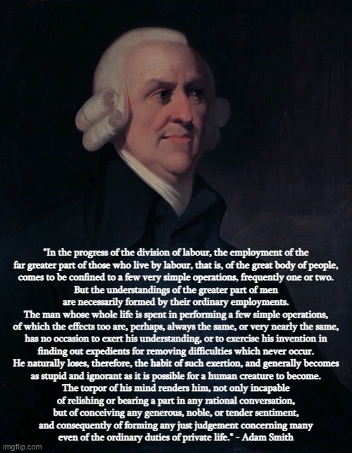 Has The Torpor Of Your Mind Rendered You Incapable Of Understanding The Words Of Adam Smith? | "In the progress of the division of labour, the employment of the
far greater part of those who live by labour, that is, of the great body of people,
comes to be confined to a few very simple operations, frequently one or two.
But the understandings of the greater part of men
are necessarily formed by their ordinary employments.
The man whose whole life is spent in performing a few simple operations,
of which the effects too are, perhaps, always the same, or very nearly the same,
has no occasion to exert his understanding, or to exercise his invention in
finding out expedients for removing difficulties which never occur.
He naturally loses, therefore, the habit of such exertion, and generally becomes
as stupid and ignorant as it is possible for a human creature to become.
The torpor of his mind renders him, not only incapable
of relishing or bearing a part in any rational conversation,
but of conceiving any generous, noble, or tender sentiment,
and consequently of forming any just judgement concerning many
even of the ordinary duties of private life." - Adam Smith | image tagged in adam smith,capitalism,stupidity,ignorance,labor,they took our jobs | made w/ Imgflip meme maker