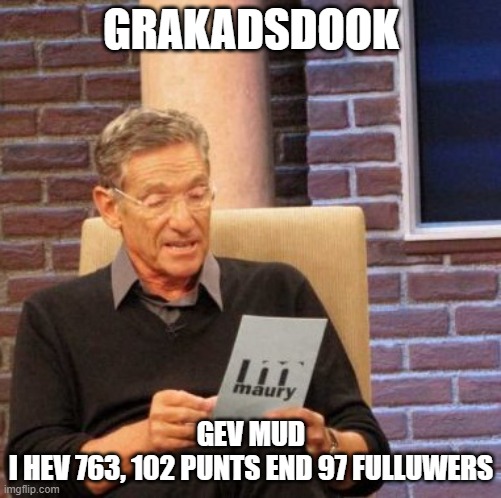 dickaratda | GRAKADSDOOK; GEV MUD
I HEV 763, 102 PUNTS END 97 FULLUWERS | image tagged in memes,maury lie detector | made w/ Imgflip meme maker