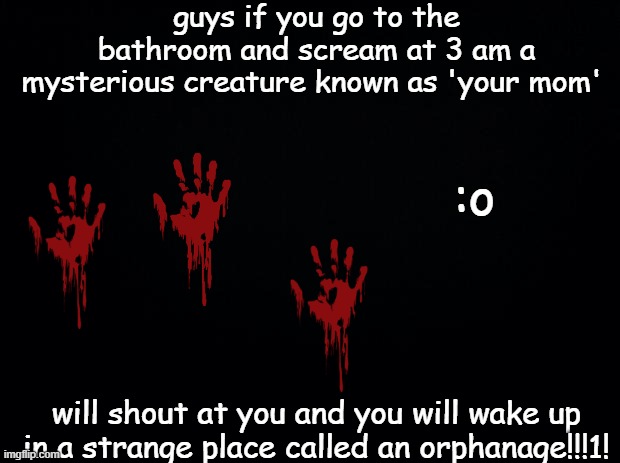 Black background | guys if you go to the bathroom and scream at 3 am a mysterious creature known as 'your mom'; :o; will shout at you and you will wake up in a strange place called an orphanage!!!1! | image tagged in black background | made w/ Imgflip meme maker