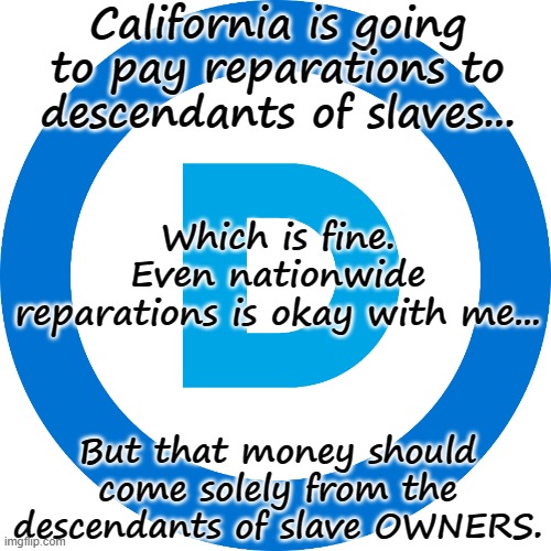 Reparations For Slavery |  California is going to pay reparations to descendants of slaves... Which is fine. Even nationwide reparations is okay with me... But that money should come solely from the descendants of slave OWNERS. | image tagged in slavery,slaves,ah yes enslaved,democrats,democrat party,democrat donkey | made w/ Imgflip meme maker
