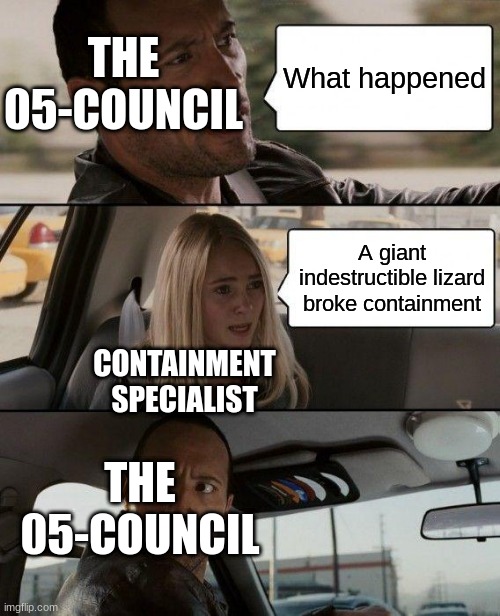SCPSCPSCPSCPSCP | THE 05-COUNCIL; What happened; A giant indestructible lizard broke containment; CONTAINMENT SPECIALIST; THE 05-COUNCIL | image tagged in memes,the rock driving | made w/ Imgflip meme maker