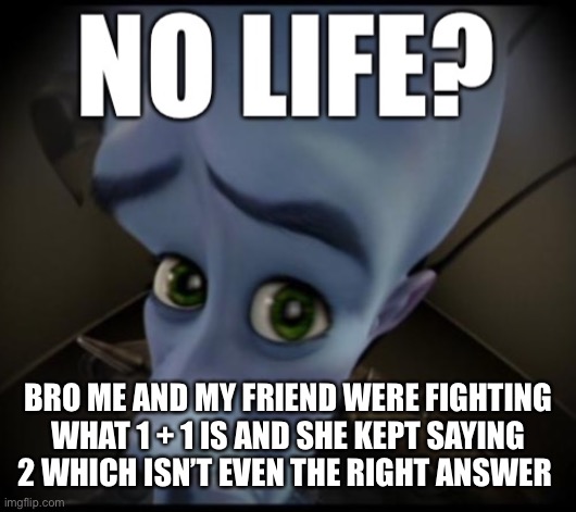 its 11 i tell you | BRO ME AND MY FRIEND WERE FIGHTING WHAT 1 + 1 IS AND SHE KEPT SAYING 2 WHICH ISN’T EVEN THE RIGHT ANSWER | image tagged in no life | made w/ Imgflip meme maker