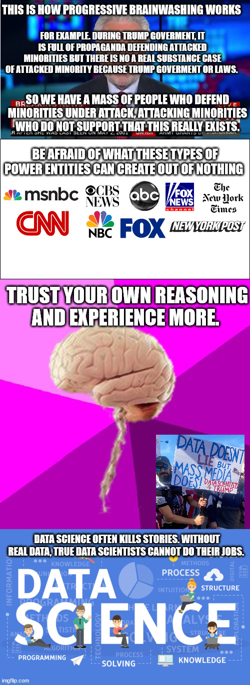 Brain moment | THIS IS HOW PROGRESSIVE BRAINWASHING WORKS; FOR EXAMPLE. DURING TRUMP GOVERMENT, IT IS FULL OF PROPAGANDA DEFENDING ATTACKED MINORITIES BUT THERE IS NO A REAL SUBSTANCE CASE OF ATTACKED MINORITY BECAUSE TRUMP GOVERMENT OR LAWS. SO WE HAVE A MASS OF PEOPLE WHO DEFEND MINORITIES UNDER ATTACK, ATTACKING MINORITIES WHO DO NOT SUPPORT THAT THIS REALLY EXISTS. BE AFRAID OF WHAT THESE TYPES OF POWER ENTITIES CAN CREATE OUT OF NOTHING; TRUST YOUR OWN REASONING AND EXPERIENCE MORE. DATA SCIENCE OFTEN KILLS STORIES. WITHOUT REAL DATA, TRUE DATA SCIENTISTS CANNOT DO THEIR JOBS. | image tagged in mainstream media,incredible human brain,fake news,trump,memes,politics | made w/ Imgflip meme maker