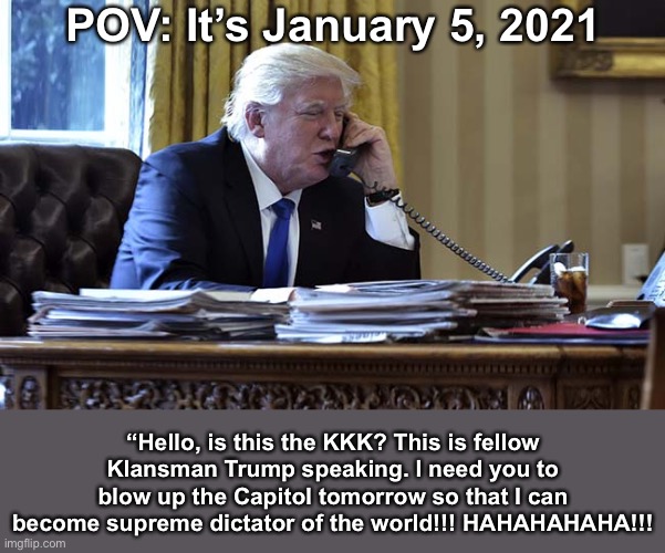 FDT! | POV: It’s January 5, 2021; “Hello, is this the KKK? This is fellow Klansman Trump speaking. I need you to blow up the Capitol tomorrow so that I can become supreme dictator of the world!!! HAHAHAHAHA!!! | image tagged in impeach trump | made w/ Imgflip meme maker