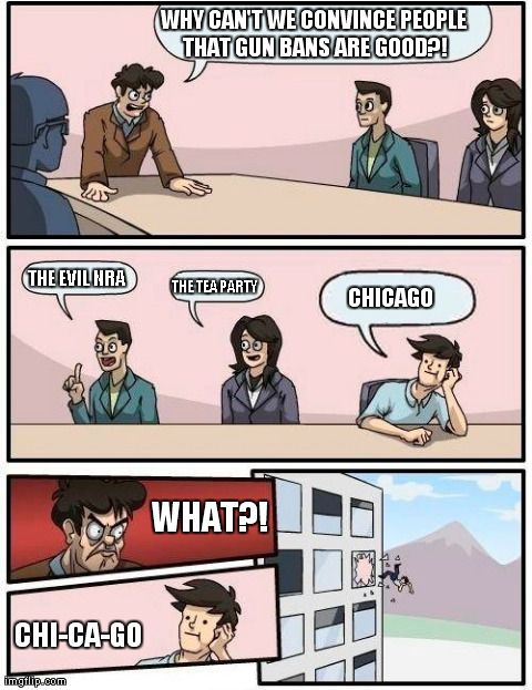 gun ban | WHY CAN'T WE CONVINCE PEOPLE THAT GUN BANS ARE GOOD?! CHI-CA-GO THE EVIL NRA THE TEA PARTY CHICAGO WHAT?! | image tagged in memes,boardroom meeting suggestion | made w/ Imgflip meme maker