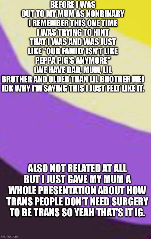 M | BEFORE I WAS OUT TO MY MUM AS NONBINARY I REMEMBER THIS ONE TIME I WAS TRYING TO HINT THAT I WAS AND WAS JUST LIKE "OUR FAMILY ISN'T LIKE PEPPA PIG'S ANYMORE" (WE HAVE DAD, MUM, LIL BROTHER AND OLDER THAN LIL BROTHER ME)

IDK WHY I'M SAYING THIS I JUST FELT LIKE IT. ALSO NOT RELATED AT ALL BUT I JUST GAVE MY MUM A WHOLE PRESENTATION ABOUT HOW TRANS PEOPLE DON'T NEED SURGERY TO BE TRANS SO YEAH THAT'S IT IG. | made w/ Imgflip meme maker