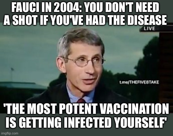 Natural immunity to covid was denied. Fauci is a fraud. | FAUCI IN 2004: YOU DON'T NEED A SHOT IF YOU'VE HAD THE DISEASE; 'THE MOST POTENT VACCINATION IS GETTING INFECTED YOURSELF' | image tagged in natural immunity,fauci,2004 | made w/ Imgflip meme maker