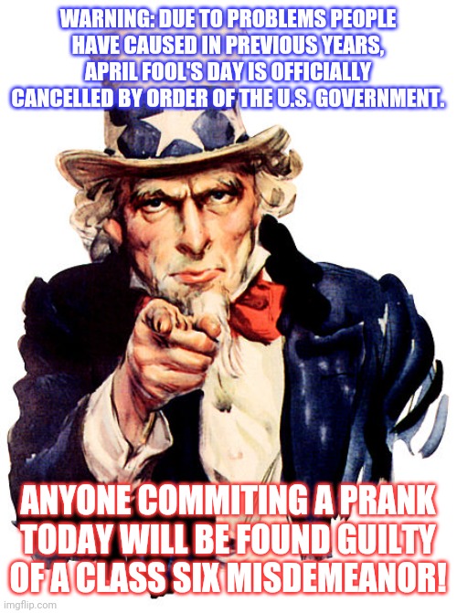 Do you get it? | WARNING: DUE TO PROBLEMS PEOPLE HAVE CAUSED IN PREVIOUS YEARS, APRIL FOOL'S DAY IS OFFICIALLY CANCELLED BY ORDER OF THE U.S. GOVERNMENT. ANYONE COMMITING A PRANK TODAY WILL BE FOUND GUILTY OF A CLASS SIX MISDEMEANOR! | image tagged in i need you,am i a joke to you,crime | made w/ Imgflip meme maker
