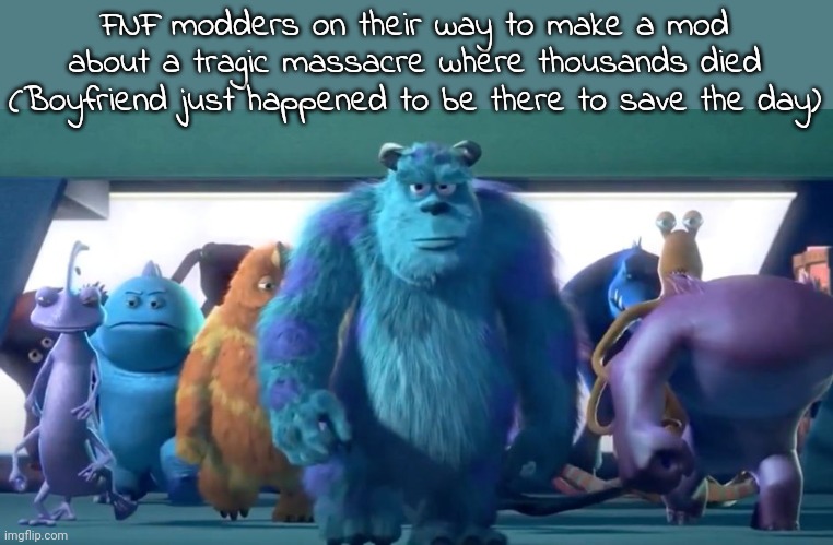 Monsters Inc. Walk | FNF modders on their way to make a mod about a tragic massacre where thousands died (Boyfriend just happened to be there to save the day) | image tagged in monsters inc walk | made w/ Imgflip meme maker