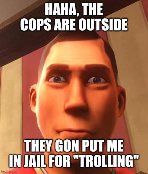 s | HAHA, THE COPS ARE OUTSIDE; THEY GON PUT ME IN JAIL FOR "TROLLING" | image tagged in s | made w/ Imgflip meme maker