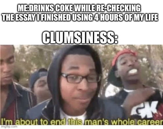 Hasn’t this happened to almost everyone? |  ME:DRINKS COKE WHILE RE-CHECKING 
THE ESSAY I FINISHED USING 4 HOURS OF MY LIFE; CLUMSINESS: | image tagged in meme,tihi,clumsy,pain,oh god why | made w/ Imgflip meme maker