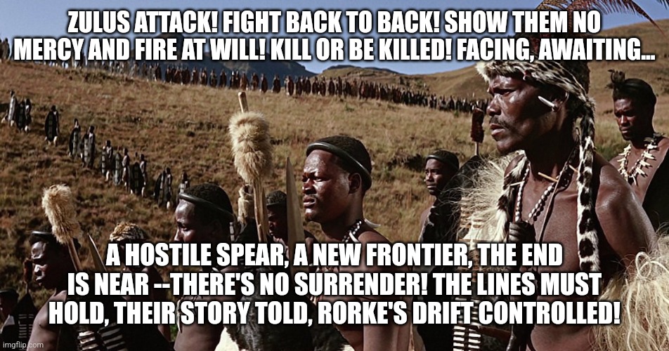 A "Rorke's Drift" Meme (Credits Go To SABATON): | ZULUS ATTACK! FIGHT BACK TO BACK! SHOW THEM NO MERCY AND FIRE AT WILL! KILL OR BE KILLED! FACING, AWAITING... A HOSTILE SPEAR, A NEW FRONTIER, THE END IS NEAR --THERE'S NO SURRENDER! THE LINES MUST HOLD, THEIR STORY TOLD, RORKE'S DRIFT CONTROLLED! | image tagged in zulu,sabaton,rorke's drift,simothefinlandized | made w/ Imgflip meme maker