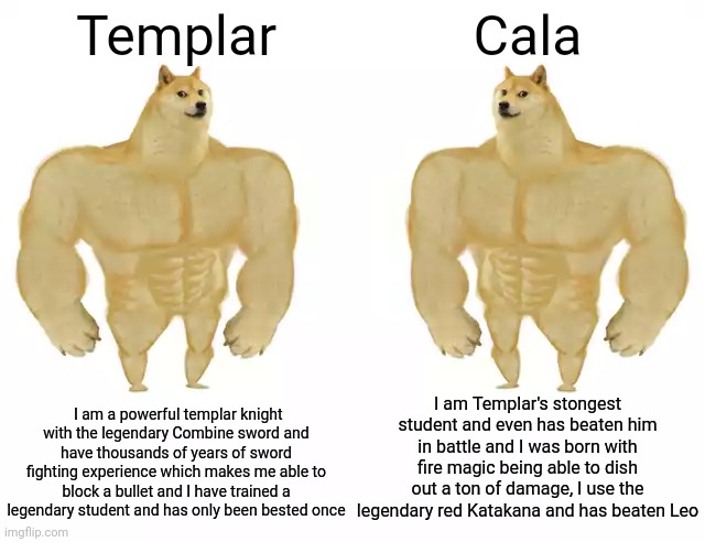 Buff Doge vs Buff Doge | Templar; Cala; I am Templar's stongest student and even has beaten him in battle and I was born with fire magic being able to dish out a ton of damage, I use the legendary red Katakana and has beaten Leo; I am a powerful templar knight with the legendary Combine sword and have thousands of years of sword fighting experience which makes me able to block a bullet and I have trained a legendary student and has only been bested once | image tagged in buff doge vs buff doge | made w/ Imgflip meme maker