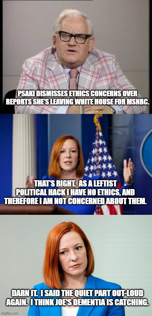 The Biden Administration summed-up.  Saying the 'quiet part' out-loud. | PSAKI DISMISSES ETHICS CONCERNS OVER REPORTS SHE'S LEAVING WHITE HOUSE FOR MSNBC. THAT'S RIGHT.  AS A LEFTIST POLITICAL HACK I HAVE NO ETHICS, AND THEREFORE I AM NOT CONCERNED ABOUT THEM. DARN IT.  I SAID THE QUIET PART OUT-LOUD AGAIN.  I THINK JOE'S DEMENTIA IS CATCHING. | image tagged in ronnie barker news,leftist news hacks | made w/ Imgflip meme maker