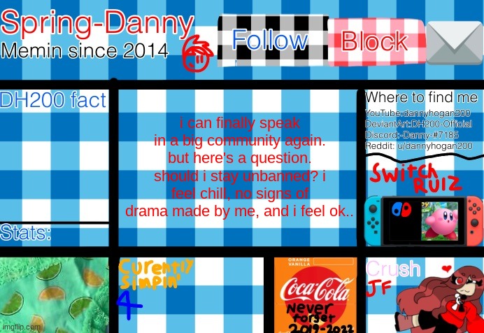 i know im gonna get alot of nos anyways | i can finally speak in a big community again. but here's a question.
should i stay unbanned? i feel chill, no signs of drama made by me, and i feel ok.. | image tagged in spring-danny announcement template | made w/ Imgflip meme maker