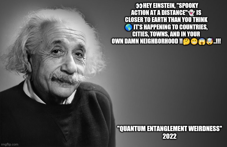 Einstein Spooky Action | 👀HEY EINSTEIN, "SPOOKY ACTION AT A DISTANCE"👻 IS CLOSER TO EARTH THAN YOU THINK 🌎 IT'S HAPPENING TO COUNTRIES, CITIES, TOWNS, AND IN YOUR OWN DAMN NEIGHBORHOOD !!🤔😬😱🤯..!!! "QUANTUM ENTANGLEMENT WEIRDNESS"
2022 | image tagged in albert einstein quotes | made w/ Imgflip meme maker