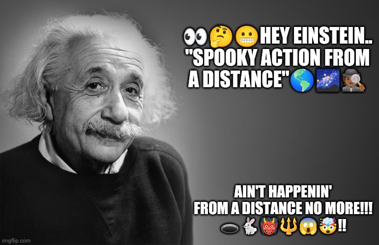 Einstein Entanglements | 👀🤔😬HEY EINSTEIN..
"SPOOKY ACTION FROM A DISTANCE"🌎🌌🕵🏾; AIN'T HAPPENIN' FROM A DISTANCE NO MORE!!!
🕳️🐇👹🔱😱🤯!! | image tagged in albert einstein quotes | made w/ Imgflip meme maker