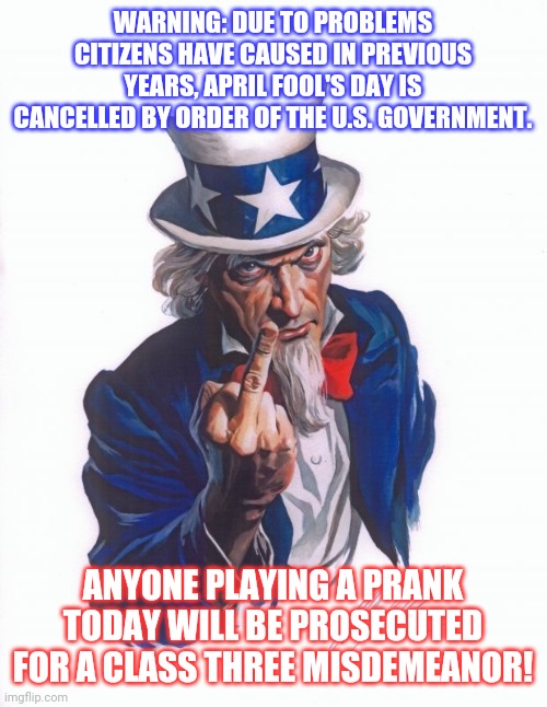 Get it? | WARNING: DUE TO PROBLEMS CITIZENS HAVE CAUSED IN PREVIOUS YEARS, APRIL FOOL'S DAY IS CANCELLED BY ORDER OF THE U.S. GOVERNMENT. ANYONE PLAYING A PRANK TODAY WILL BE PROSECUTED FOR A CLASS THREE MISDEMEANOR! | image tagged in uncle sam finger by alex ross,stupid criminals,joker getting hit by a car | made w/ Imgflip meme maker
