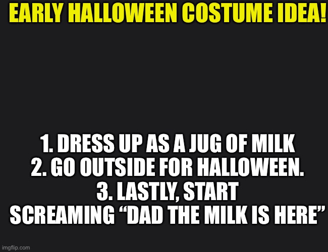 Perfect and original costume idea. Even though it’s April. |  EARLY HALLOWEEN COSTUME IDEA! 1. DRESS UP AS A JUG OF MILK
2. GO OUTSIDE FOR HALLOWEEN.
3. LASTLY, START SCREAMING “DAD THE MILK IS HERE” | image tagged in halloween,funny memes,milk,random | made w/ Imgflip meme maker