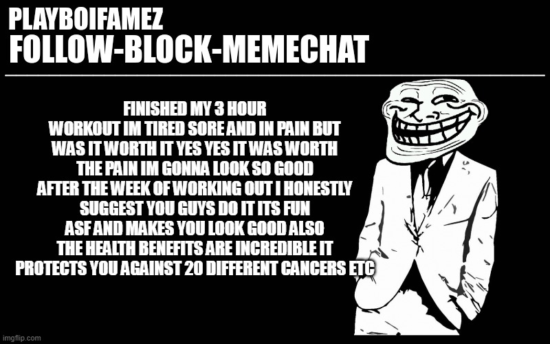 Ima go chill now take what I say into consideration | FINISHED MY 3 HOUR WORKOUT IM TIRED SORE AND IN PAIN BUT WAS IT WORTH IT YES YES IT WAS WORTH THE PAIN IM GONNA LOOK SO GOOD AFTER THE WEEK OF WORKING OUT I HONESTLY SUGGEST YOU GUYS DO IT ITS FUN ASF AND MAKES YOU LOOK GOOD ALSO THE HEALTH BENEFITS ARE INCREDIBLE IT PROTECTS YOU AGAINST 20 DIFFERENT CANCERS ETC | image tagged in trollers font | made w/ Imgflip meme maker
