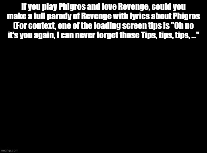 Yes I know it's already a parody | If you play Phigros and love Revenge, could you make a full parody of Revenge with lyrics about Phigros (For context, one of the loading screen tips is "Oh no it's you again, I can never forget those Tips, tips, tips, ..." | image tagged in blank black,yo dawg,i heard you like parodies,so i made a parody,of a parody,so you can parody while you parody | made w/ Imgflip meme maker