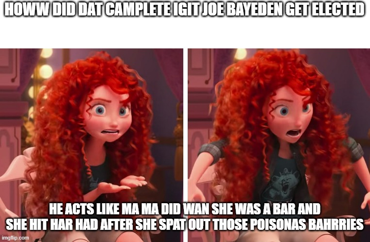Merida wreck it ralph |  HOWW DID DAT CAMPLETE IGIT JOE BAYEDEN GET ELECTED; HE ACTS LIKE MA MA DID WAN SHE WAS A BAR AND SHE HIT HAR HAD AFTER SHE SPAT OUT THOSE POISONAS BAHRRIES | image tagged in merida wreck it ralph | made w/ Imgflip meme maker