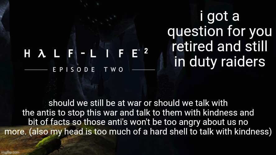 Hλlf-Life 2 ep2 |  i got a question for you retired and still in duty raiders; should we still be at war or should we talk with the antis to stop this war and talk to them with kindness and bit of facts so those anti's won't be too angry about us no more. (also my head is too much of a hard shell to talk with kindness) | image tagged in h lf-life 2 ep2 | made w/ Imgflip meme maker