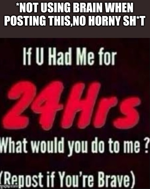 -_- | *NOT USING BRAIN WHEN POSTING THIS,NO HORNY SH*T | image tagged in if u had me for 24hrs | made w/ Imgflip meme maker