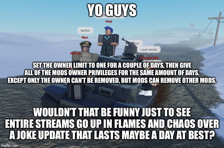 Joke suggestion, don’t actually do it | YO GUYS; SET THE OWNER LIMIT TO ONE FOR A COUPLE OF DAYS, THEN GIVE ALL OF THE MODS OWNER PRIVILEGES FOR THE SAME AMOUNT OF DAYS, EXCEPT ONLY THE OWNER CAN’T BE REMOVED, BUT MODS CAN REMOVE OTHER MODS. WOULDN’T THAT BE FUNNY JUST TO SEE ENTIRE STREAMS GO UP IN FLAMES AND CHAOS OVER A JOKE UPDATE THAT LASTS MAYBE A DAY AT BEST? | image tagged in german rush | made w/ Imgflip meme maker
