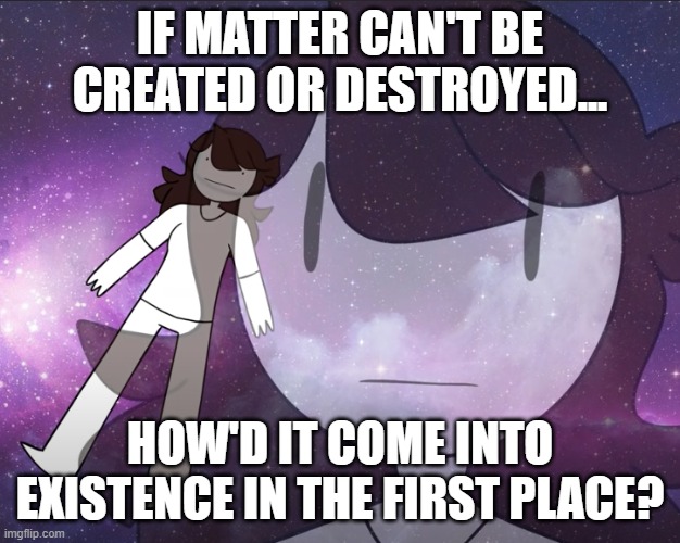 How Make Matter, if Matter No Make. | IF MATTER CAN'T BE CREATED OR DESTROYED... HOW'D IT COME INTO EXISTENCE IN THE FIRST PLACE? | image tagged in galaxy jaiden | made w/ Imgflip meme maker