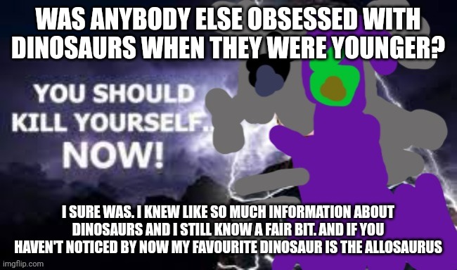 WAS ANYBODY ELSE OBSESSED WITH DINOSAURS WHEN THEY WERE YOUNGER? I SURE WAS. I KNEW LIKE SO MUCH INFORMATION ABOUT DINOSAURS AND I STILL KNOW A FAIR BIT. AND IF YOU HAVEN'T NOTICED BY NOW MY FAVOURITE DINOSAUR IS THE ALLOSAURUS | made w/ Imgflip meme maker