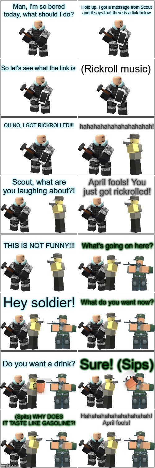 Tower Defense Simulator Comic - April Fools | Man, I'm so bored today, what should I do? Hold up, I got a message from Scout and it says that there is a link below; So let's see what the link is; (Rickroll music); OH NO, I GOT RICKROLLED!!! hahahahahahahahahahah! Scout, what are you laughing about?! April fools! You just got rickrolled! THIS IS NOT FUNNY!!! What's going on here? Hey soldier! What do you want now? Do you want a drink? Sure! (Sips); Hahahahahahahahahahah! April fools! (Spits) WHY DOES IT TASTE LIKE GASOLINE?! | image tagged in blank comic panel 2x8,tower defense simulator,april fools,prank | made w/ Imgflip meme maker