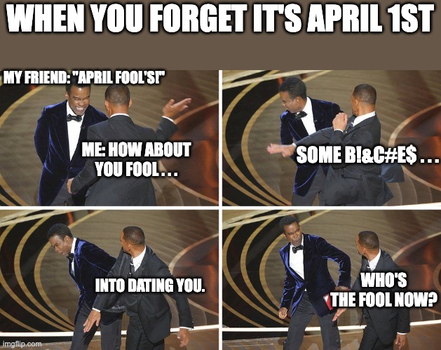 Who's the fool now? | WHEN YOU FORGET IT'S APRIL 1ST; MY FRIEND: "APRIL FOOL'S!"; ME: HOW ABOUT YOU FOOL . . . SOME B!&C#E$ . . . INTO DATING YOU. WHO'S THE FOOL NOW? | image tagged in april fools,funny memes,will smith,will smith punching chris rock,memes,funny | made w/ Imgflip meme maker