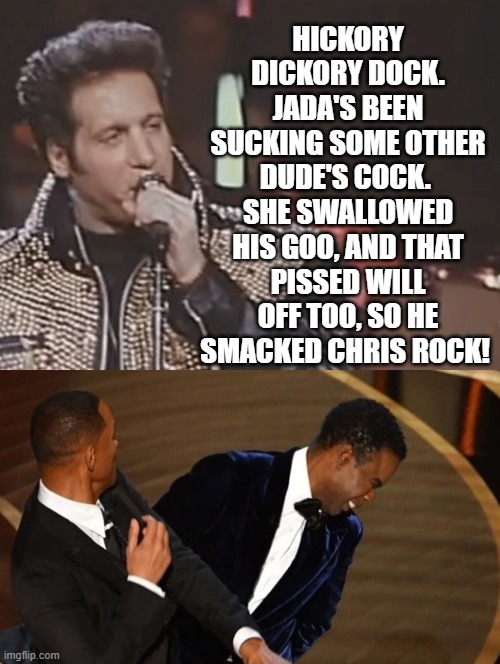 Hickory Dicory Dock! | HICKORY DICKORY DOCK. JADA'S BEEN SUCKING SOME OTHER DUDE'S COCK.  SHE SWALLOWED HIS GOO, AND THAT PISSED WILL OFF TOO, SO HE SMACKED CHRIS ROCK! | image tagged in will smith,will smith punching chris rock | made w/ Imgflip meme maker