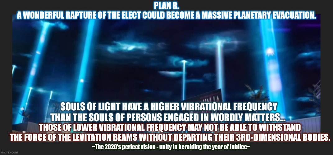 Time to Evacuate the Planet? | PLAN B.
A WONDERFUL RAPTURE OF THE ELECT COULD BECOME A MASSIVE PLANETARY EVACUATION. SOULS OF LIGHT HAVE A HIGHER VIBRATIONAL FREQUENCY THAN THE SOULS OF PERSONS ENGAGED IN WORDLY MATTERS... THOSE OF LOWER VIBRATIONAL FREQUENCY MAY NOT BE ABLE TO WITHSTAND THE FORCE OF THE LEVITATION BEAMS WITHOUT DEPARTING THEIR 3RD-DIMENSIONAL BODIES. ~The 2020's perfect vision - unity in heralding the year of Jubilee~ | image tagged in 2020s,rapture,jesus christ,kingdom come | made w/ Imgflip meme maker