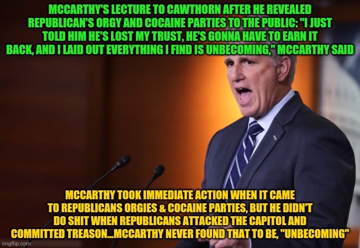 Kevin Mccarthy - Professional Liar, Anti-American | MCCARTHY'S LECTURE TO CAWTHORN AFTER HE REVEALED REPUBLICAN'S ORGY AND COCAINE PARTIES TO THE PUBLIC: "I JUST TOLD HIM HE'S LOST MY TRUST, HE'S GONNA HAVE TO EARN IT BACK, AND I LAID OUT EVERYTHING I FIND IS UNBECOMING," MCCARTHY SAID; MCCARTHY TOOK IMMEDIATE ACTION WHEN IT CAME TO REPUBLICANS ORGIES & COCAINE PARTIES, BUT HE DIDN'T DO SHIT WHEN REPUBLICANS ATTACKED THE CAPITOL AND COMMITTED TREASON...MCCARTHY NEVER FOUND THAT TO BE, "UNBECOMING" | image tagged in kevin mccarthy - professional liar anti-american | made w/ Imgflip meme maker