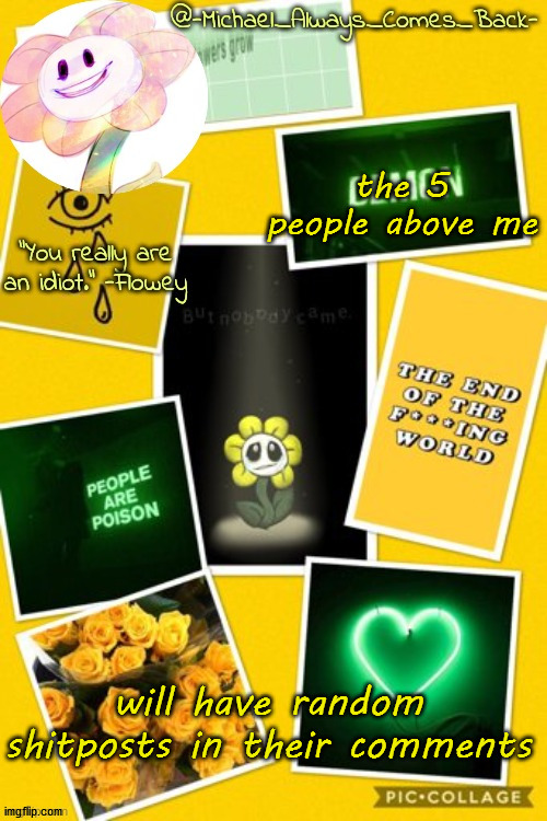 Edit: now 6 people :) | the 5 people above me; will have random shitposts in their comments | image tagged in michael's flowey temp by -black sun- | made w/ Imgflip meme maker