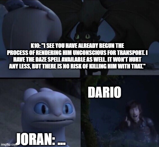 How to train your dragon 3 | K10: "I SEE YOU HAVE ALREADY BEGUN THE PROCESS OF RENDERING HIM UNCONSCIOUS FOR TRANSPORT. I HAVE THE DAZE SPELL AVAILABLE AS WELL. IT WON'T HURT ANY LESS, BUT THERE IS NO RISK OF KILLING HIM WITH THAT."; DARIO; JORAN: ... | image tagged in how to train your dragon 3 | made w/ Imgflip meme maker